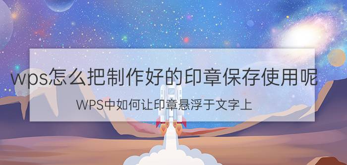 wps怎么把制作好的印章保存使用呢 WPS中如何让印章悬浮于文字上？